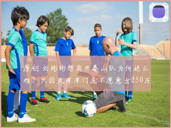 原创 刘彬彬想离开泰山队为何这么难？只因天津津门虎不愿意出250万