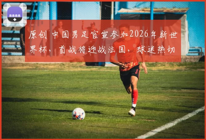 原创 中国男足官宣参加2026年新世界杯,首战将迎战法国,球迷热切期待开门红