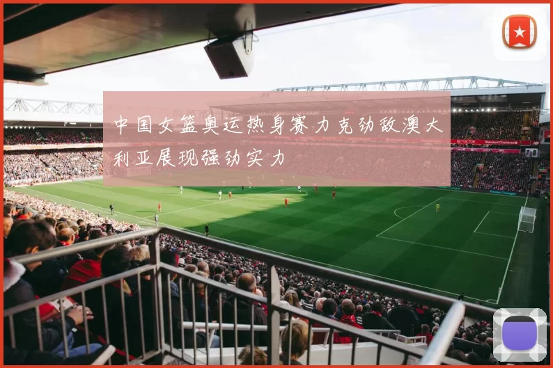 中国女篮奥运热身赛力克劲敌澳大利亚展现强劲实力