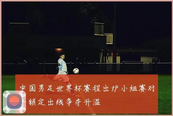 中国男足世界杯赛程出炉小组赛对手锁定出线争夺升温
