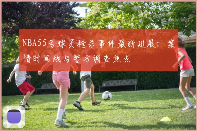 NBA55号球员枪杀事件最新进展：案情时间线与警方调查焦点