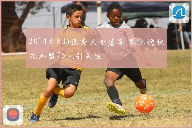 2014年NBA选秀大会落幕 恩比德状元加盟76人引关注