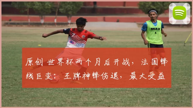 原创 世界杯两个月后开战，法国锋线巨变：王牌神锋伤退，最大受益者浮出水面