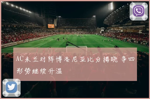 AC米兰对阵博洛尼亚比分揭晓 争四形势继续升温