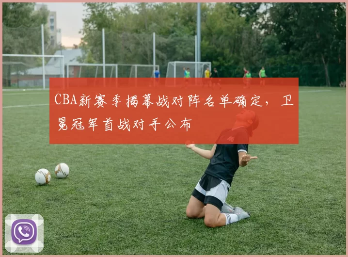 CBA新赛季揭幕战对阵名单确定，卫冕冠军首战对手公布