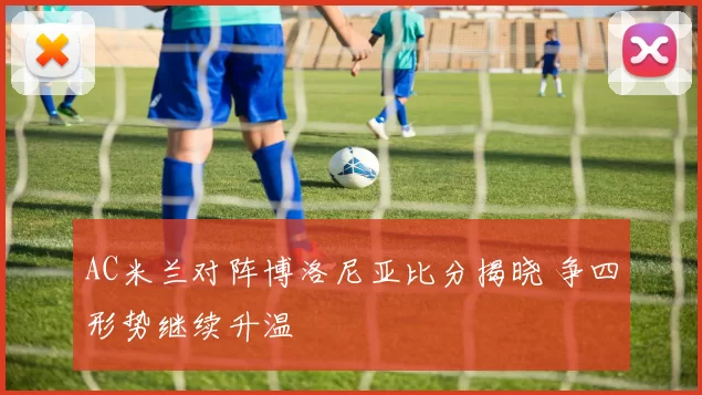 AC米兰对阵博洛尼亚比分揭晓 争四形势继续升温