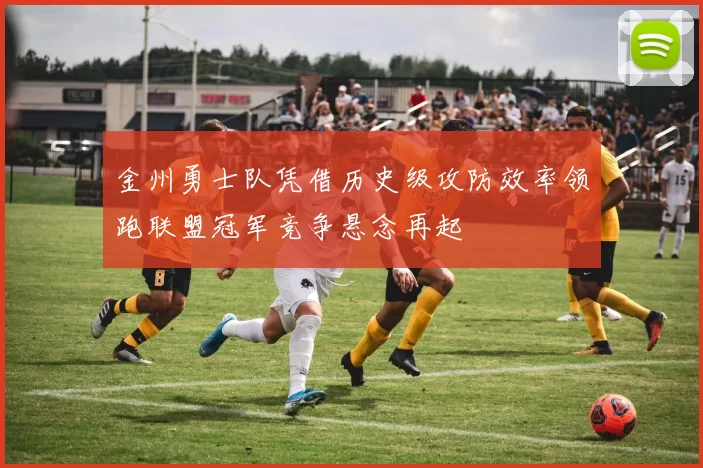 金州勇士队凭借历史级攻防效率领跑联盟冠军竞争悬念再起