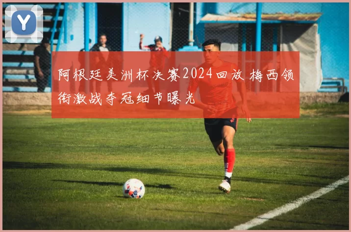 阿根廷美洲杯决赛2024回放 梅西领衔激战夺冠细节曝光