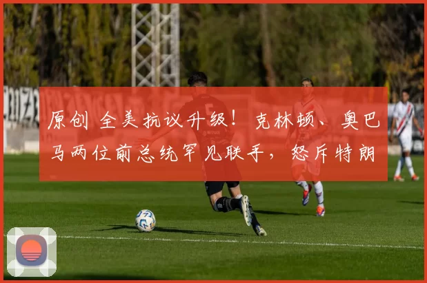 原创 全美抗议升级！克林顿、奥巴马两位前总统罕见联手，怒斥特朗普政府：这场悲剧必须停止