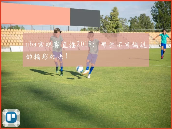 nba常规赛直播2018:那些不可错过的精彩对决!