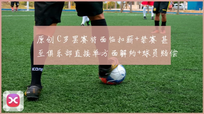 原创 C罗罢赛将面临扣薪+禁赛 甚至俱乐部直接单方面解约+球员赔偿