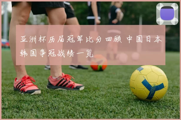 亚洲杯历届冠军比分回顾 中国日本韩国争冠战绩一览
