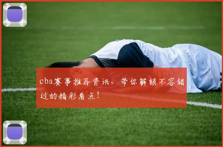 cba赛事推荐资讯，带你解锁不容错过的精彩看点！