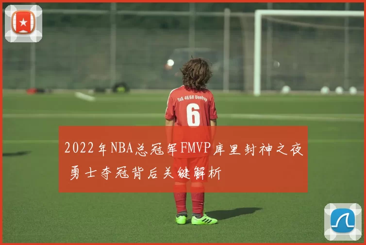 2022年NBA总冠军FMVP库里封神之夜 勇士夺冠背后关键解析