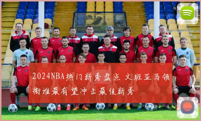 2024NBA热门新秀盘点 文班亚马领衔谁最有望冲击最佳新秀