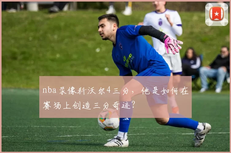 nba录像科沃尔4三分，他是如何在赛场上创造三分奇迹？