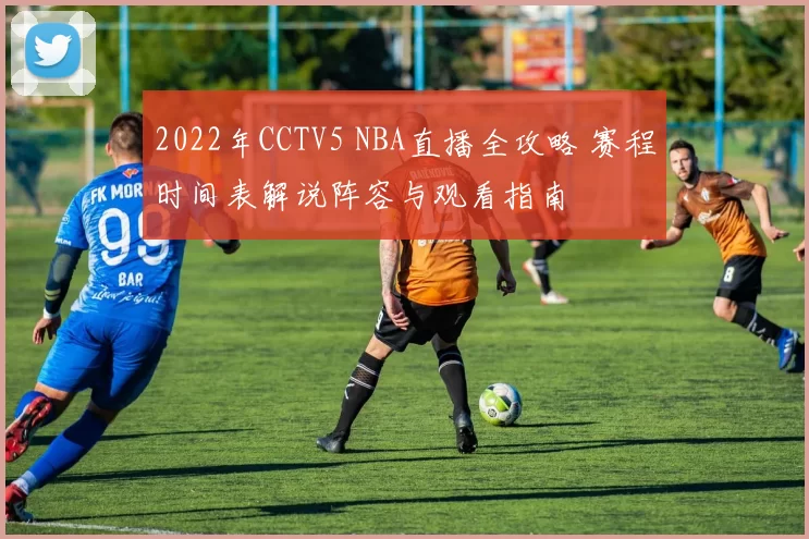 2022年CCTV5 NBA直播全攻略 赛程时间表解说阵容与观看指南