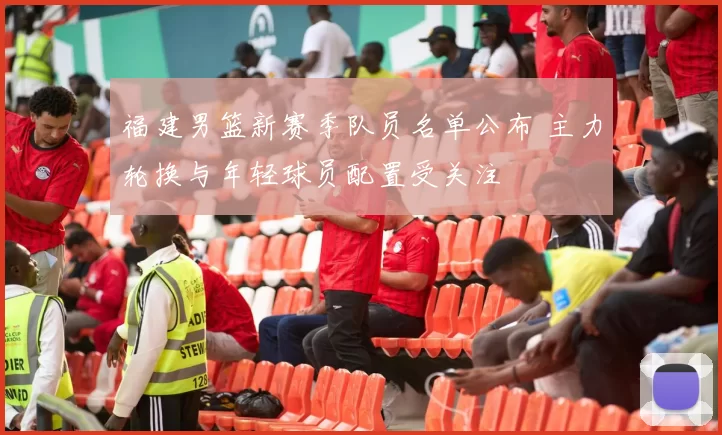 福建男篮新赛季队员名单公布 主力轮换与年轻球员配置受关注