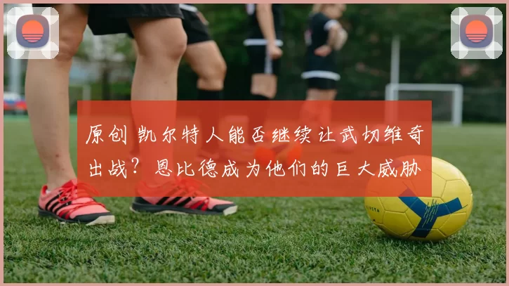 原创 凯尔特人能否继续让武切维奇出战？恩比德成为他们的巨大威胁