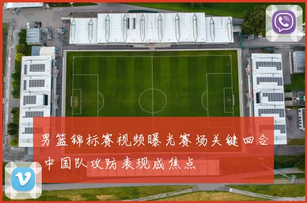 男篮锦标赛视频曝光赛场关键回合 中国队攻防表现成焦点