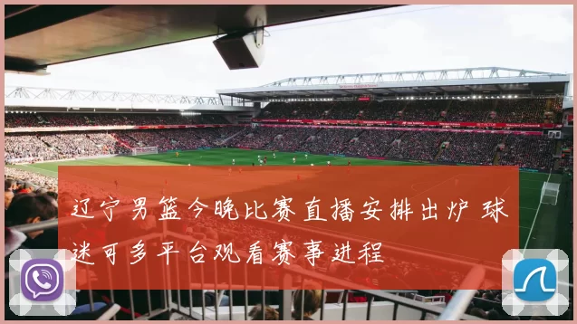 辽宁男篮今晚比赛直播安排出炉 球迷可多平台观看赛事进程