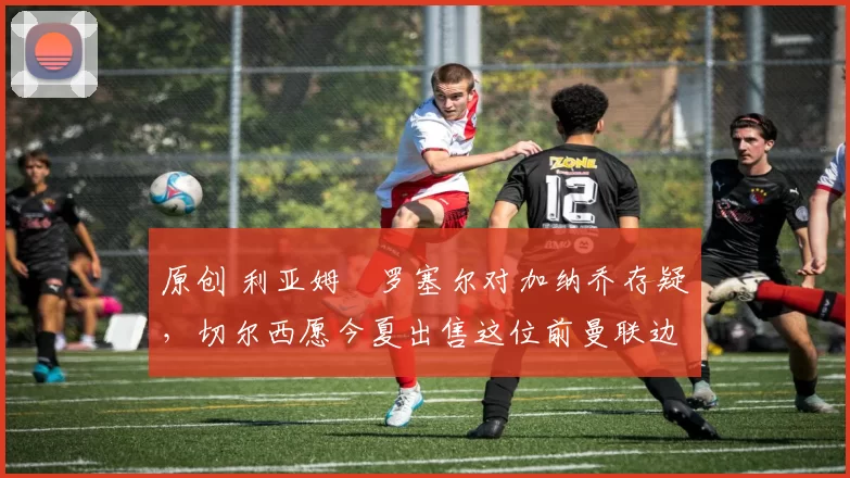 原创 利亚姆・罗塞尔对加纳乔存疑，切尔西愿今夏出售这位前曼联边锋