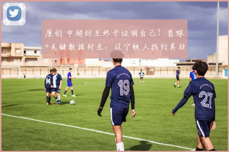 原创 中超标王终于证明自己！首球+关键数据封王，辽宁铁人找到真核！