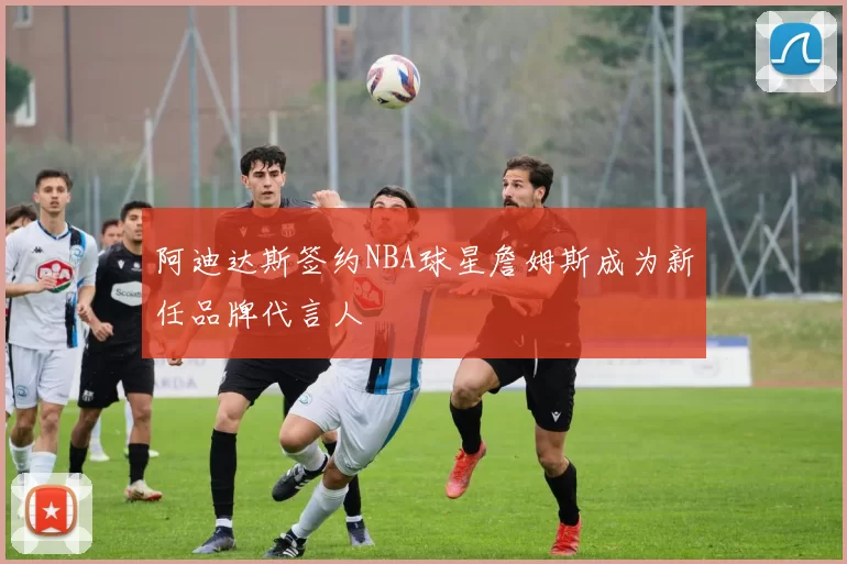 阿迪达斯签约NBA球星詹姆斯成为新任品牌代言人