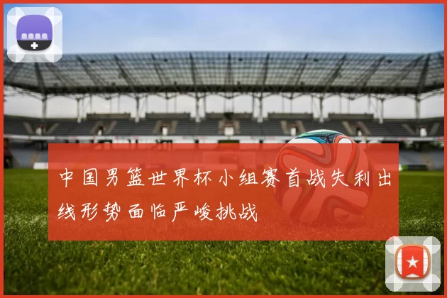 中国男篮世界杯小组赛首战失利出线形势面临严峻挑战