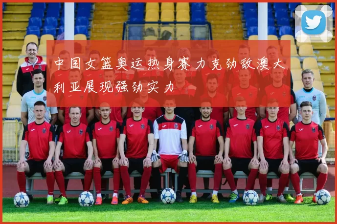 中国女篮奥运热身赛力克劲敌澳大利亚展现强劲实力