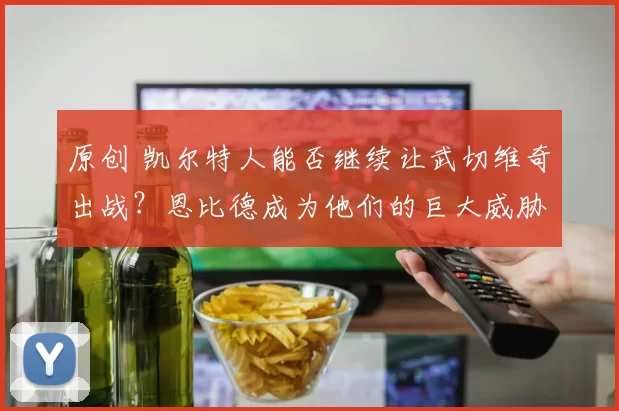 原创 凯尔特人能否继续让武切维奇出战？恩比德成为他们的巨大威胁