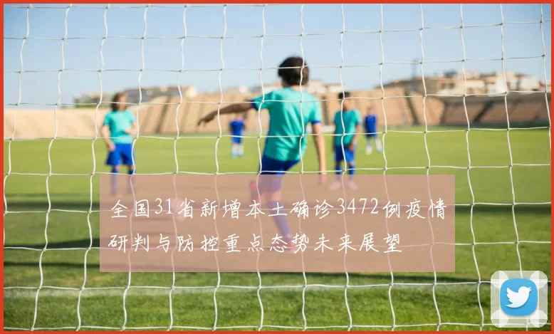全国31省新增本土确诊3472例疫情研判与防控重点态势未来展望