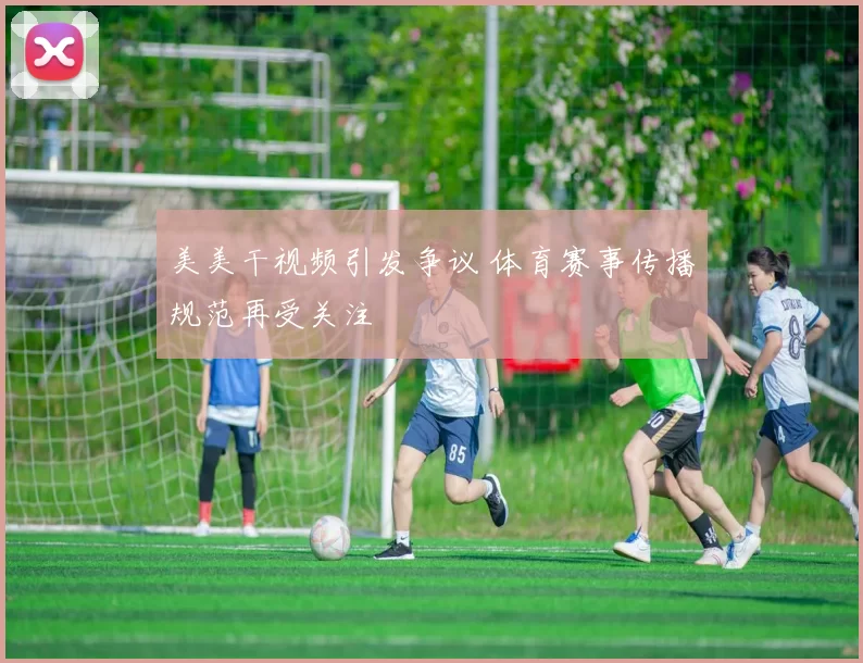 美美干视频引发争议 体育赛事传播规范再受关注