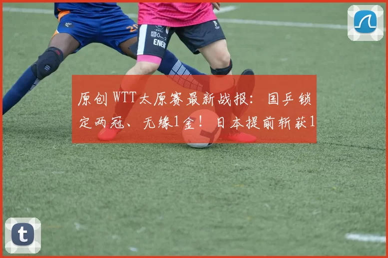 原创 WTT太原赛最新战报：国乒锁定两冠、无缘1金！日本提前斩获1冠