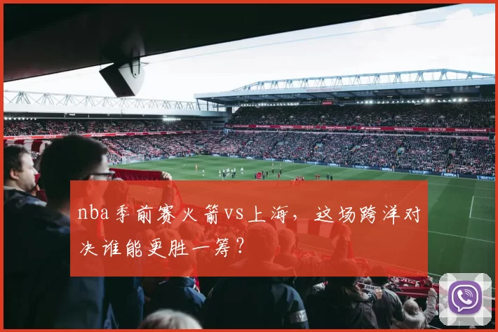 nba季前赛火箭vs上海，这场跨洋对决谁能更胜一筹？