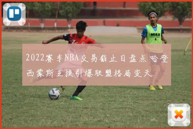 2022赛季NBA交易截止日盘点 哈登西蒙斯互换引爆联盟格局变天