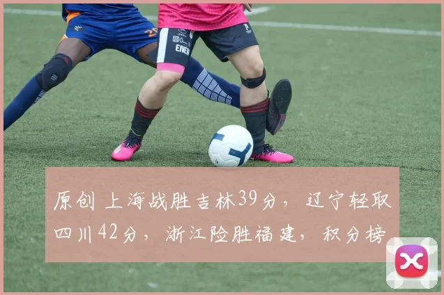 原创 上海战胜吉林39分，辽宁轻取四川42分，浙江险胜福建，积分榜格局大变