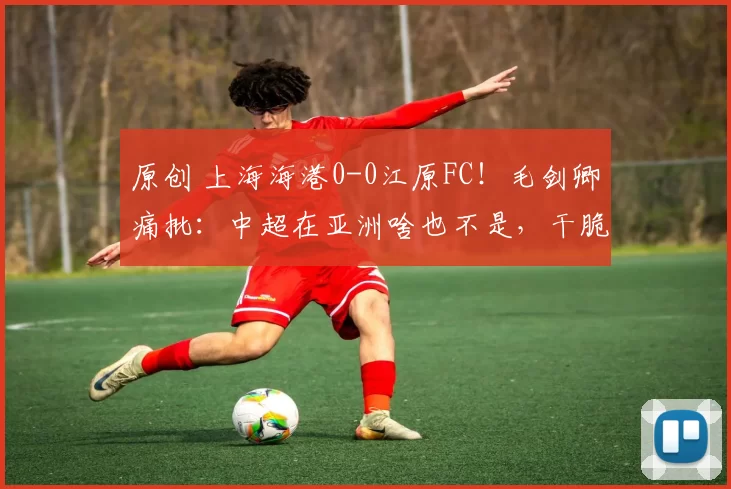 原创 上海海港0-0江原FC！毛剑卿痛批：中超在亚洲啥也不是，干脆退出亚冠！