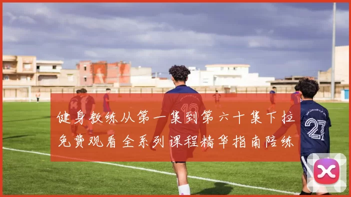 健身教练从第一集到第六十集下拉免费观看全系列课程精华指南陪练