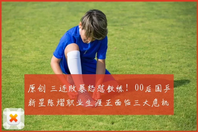 原创 三连败暴怒怼教练!00后国乒新星陈熠职业生涯正面临三大危机