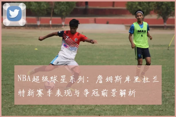 NBA超级球星系列：詹姆斯库里杜兰特新赛季表现与争冠前景解析