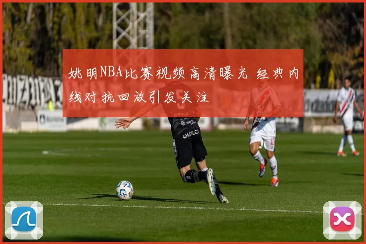 姚明NBA比赛视频高清曝光 经典内线对抗回放引发关注