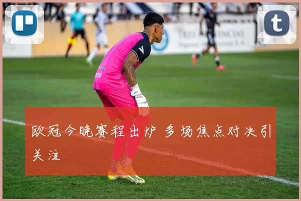 欧冠今晚赛程出炉 多场焦点对决引关注