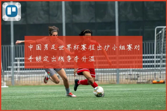 中国男足世界杯赛程出炉小组赛对手锁定出线争夺升温