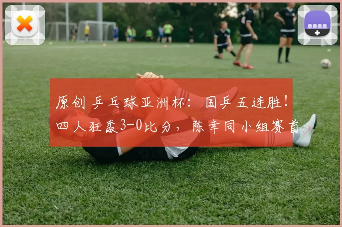 原创 乒乓球亚洲杯：国乒五连胜！四人狂轰3-0比分，陈幸同小组赛首战告捷