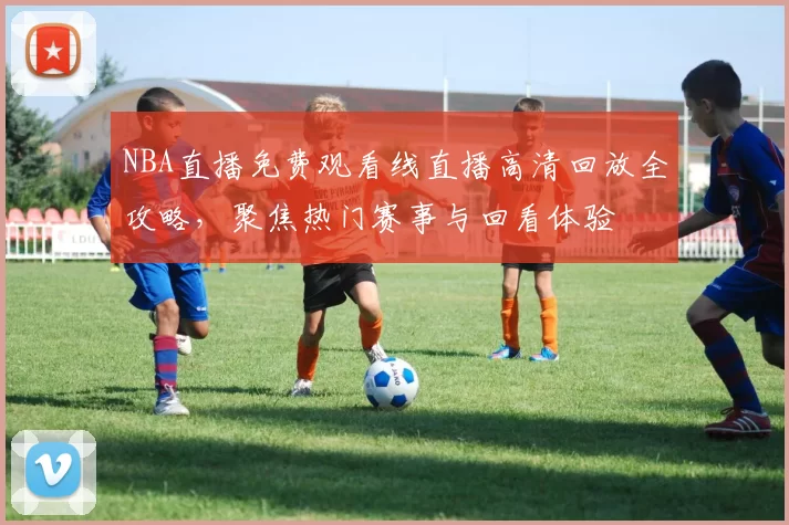 NBA直播免费观看线直播高清回放全攻略，聚焦热门赛事与回看体验
