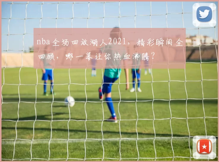 nba全场回放湖人2021，精彩瞬间全回顾，哪一幕让你热血沸腾？