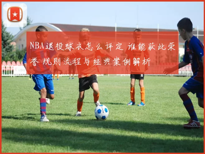 NBA退役球衣怎么评定 谁能获此荣誉 规则流程与经典案例解析