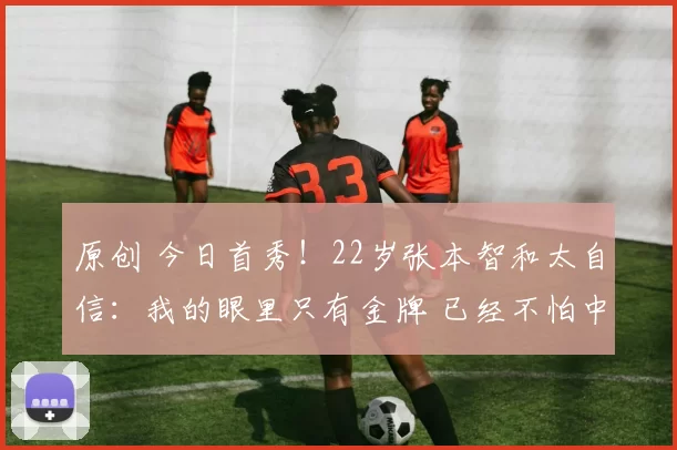 原创 今日首秀！22岁张本智和太自信：我的眼里只有金牌 已经不怕中国队