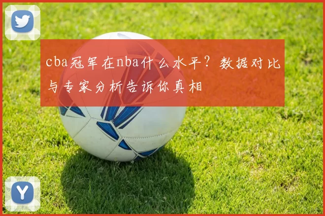 cba冠军在nba什么水平？数据对比与专家分析告诉你真相